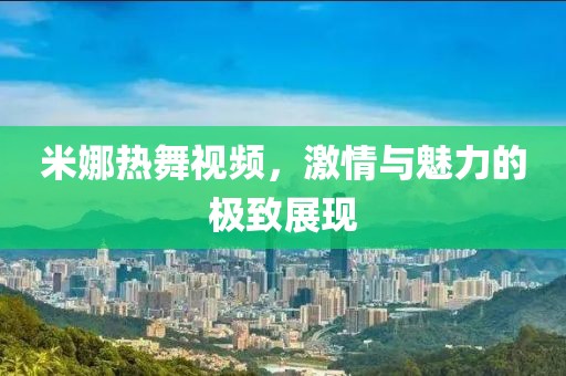 米娜热舞视频，激情与魅力的极致展现