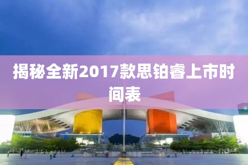 揭秘全新2017款思铂睿上市时间表