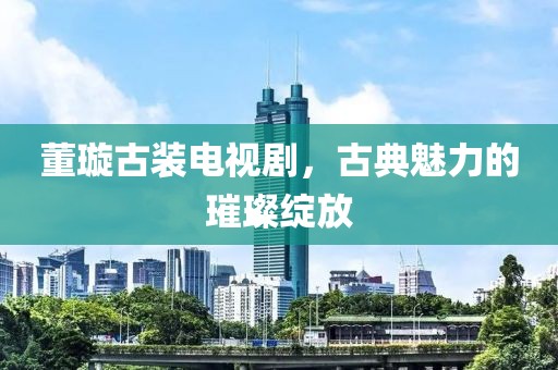 董璇古装电视剧，古典魅力的璀璨绽放