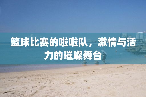 篮球比赛的啦啦队，激情与活力的璀璨舞台