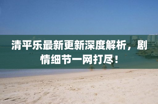 清平乐最新更新深度解析，剧情细节一网打尽！