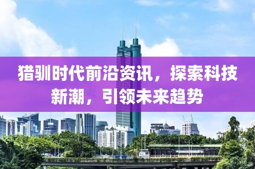 猎驯时代前沿资讯，探索科技新潮，引领未来趋势