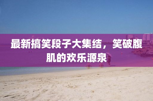 最新搞笑段子大集结，笑破腹肌的欢乐源泉