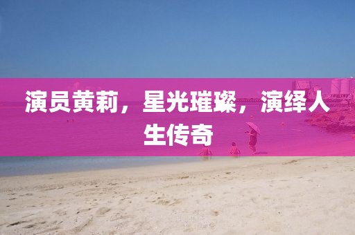 演员黄莉，星光璀璨，演绎人生传奇