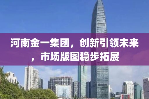 河南金一集团，创新引领未来，市场版图稳步拓展