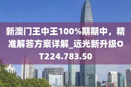 新澳门王中王100%期期中，精准解答方案详解_远光新升级OT224.783.50