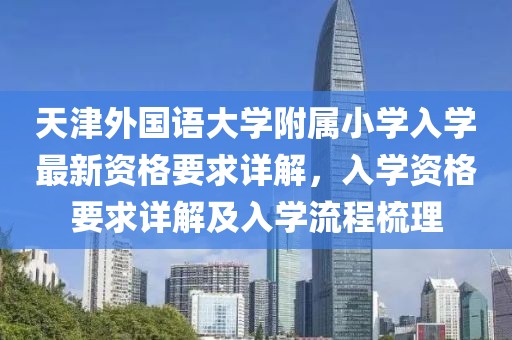 天津外国语大学附属小学入学最新资格要求详解，入学资格要求详解及入学流程梳理