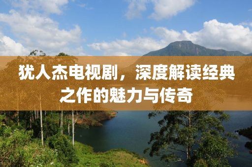 犹人杰电视剧，深度解读经典之作的魅力与传奇