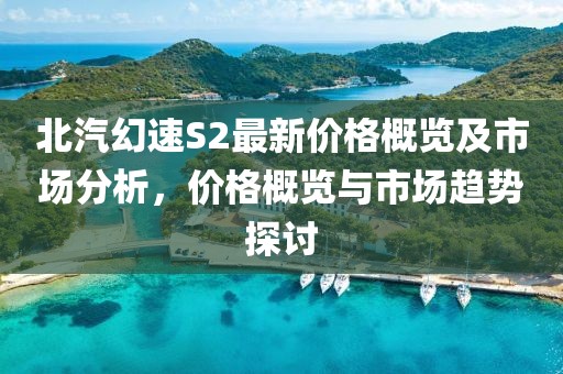 北汽幻速S2最新价格概览及市场分析，价格概览与市场趋势探讨