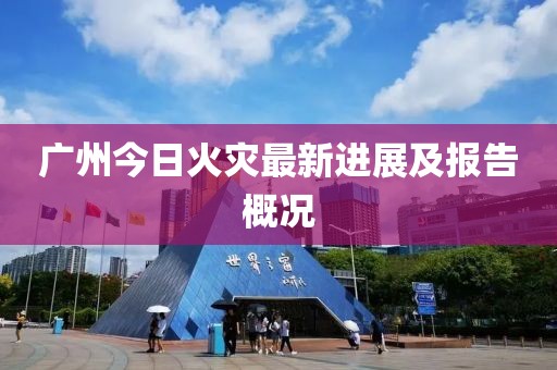 广州今日火灾最新进展及报告概况