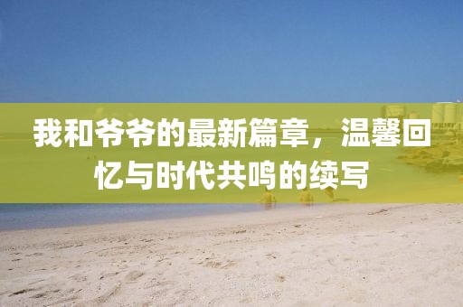 我和爷爷的最新篇章，温馨回忆与时代共鸣的续写