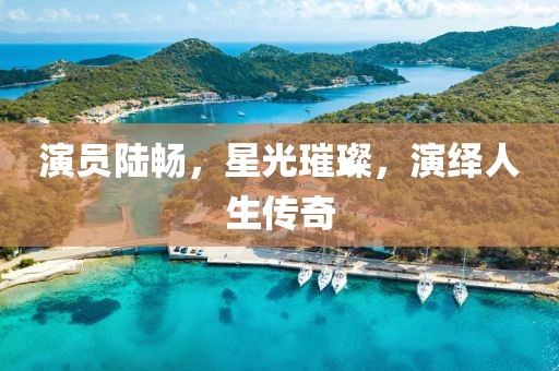 演员陆畅，星光璀璨，演绎人生传奇