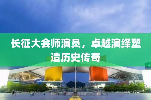 长征大会师演员，卓越演绎塑造历史传奇