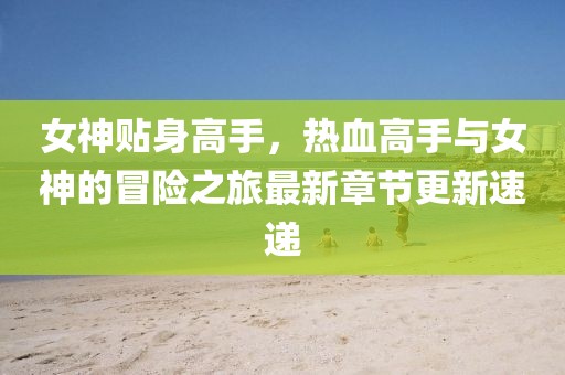 女神贴身高手，热血高手与女神的冒险之旅最新章节更新速递
