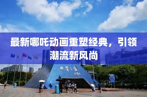 最新哪吒动画重塑经典，引领潮流新风尚