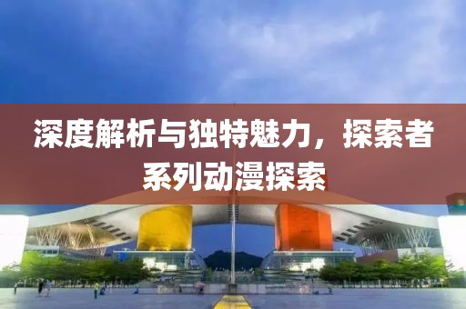 深度解析与独特魅力，探索者系列动漫探索