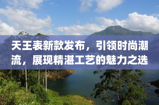 天王表新款发布，引领时尚潮流，展现精湛工艺的魅力之选