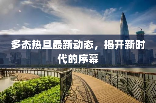 多杰热旦最新动态，揭开新时代的序幕