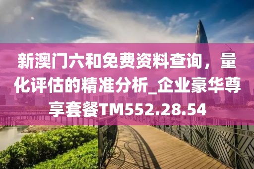 新澳门六和免费资料查询，量化评估的精准分析_企业豪华尊享套餐TM552.28.54