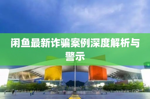 闲鱼最新诈骗案例深度解析与警示