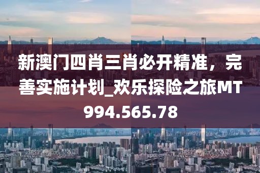 新澳门四肖三肖必开精准，完善实施计划_欢乐探险之旅MT994.565.78