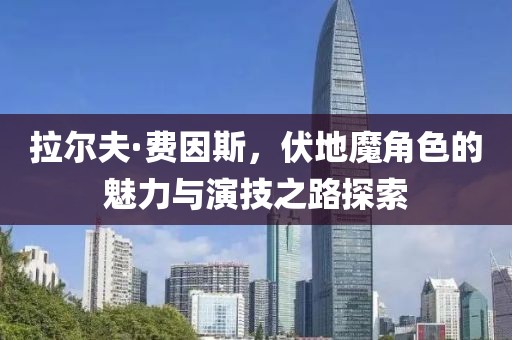 拉尔夫·费因斯，伏地魔角色的魅力与演技之路探索