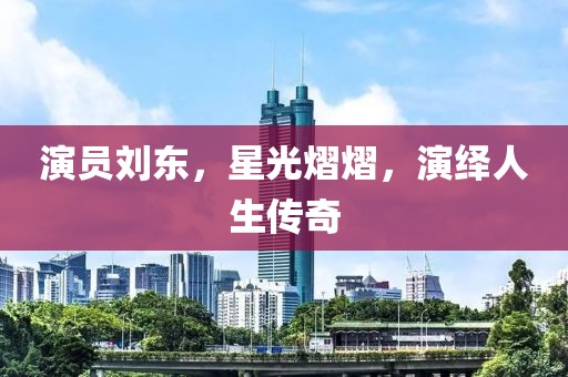 演员刘东，星光熠熠，演绎人生传奇