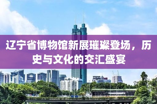 辽宁省博物馆新展璀璨登场，历史与文化的交汇盛宴