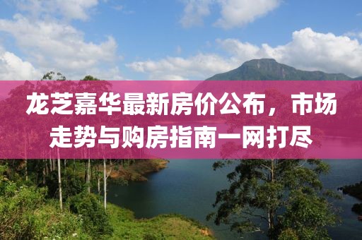 龙芝嘉华最新房价公布，市场走势与购房指南一网打尽