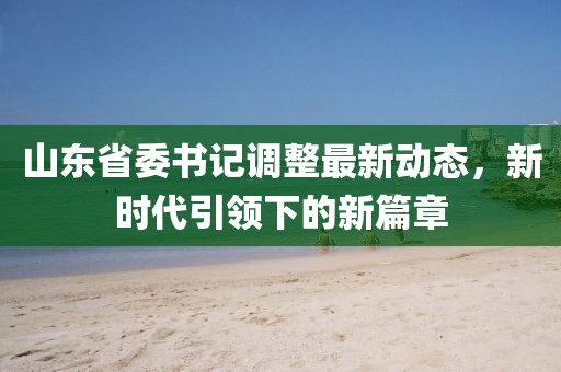 山东省委书记调整最新动态，新时代引领下的新篇章