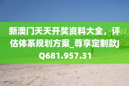 新澳门天天开奖资料大全，评估体系规划方案_尊享定制款JQ681.957.31