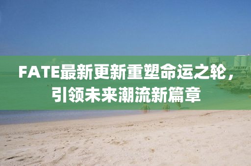 FATE最新更新重塑命运之轮，引领未来潮流新篇章