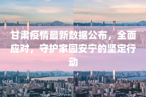 甘肃疫情最新数据公布，全面应对，守护家园安宁的坚定行动