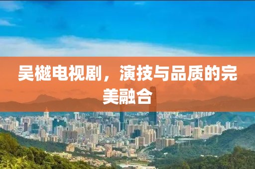 吴樾电视剧，演技与品质的完美融合