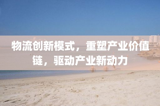 物流创新模式，重塑产业价值链，驱动产业新动力