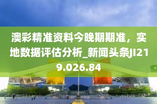 澳彩精准资料今晚期期准，实地数据评估分析_新闻头条JI219.026.84