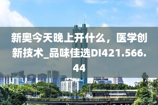 新奥今天晚上开什么，医学创新技术_品味佳选DI421.566.44