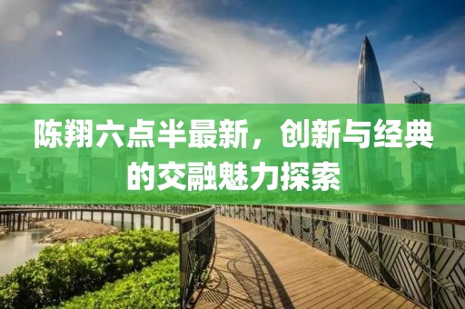 陈翔六点半最新，创新与经典的交融魅力探索