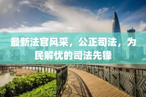 最新法官风采，公正司法，为民解忧的司法先锋