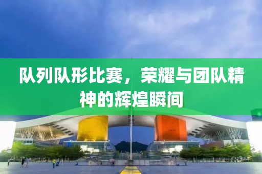 队列队形比赛，荣耀与团队精神的辉煌瞬间
