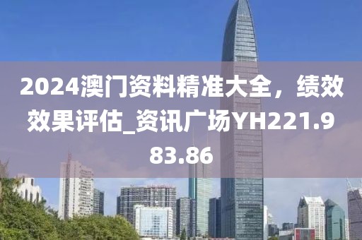 2024澳门资料精准大全，绩效效果评估_资讯广场YH221.983.86