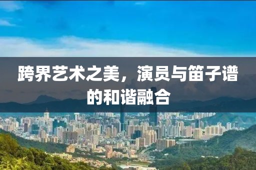 跨界艺术之美，演员与笛子谱的和谐融合
