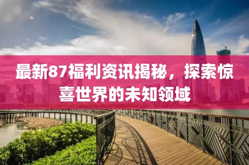 最新87福利资讯揭秘，探索惊喜世界的未知领域