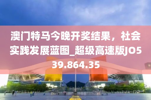 澳门特马今晚开奖结果，社会实践发展蓝图_超级高速版JO539.864.35