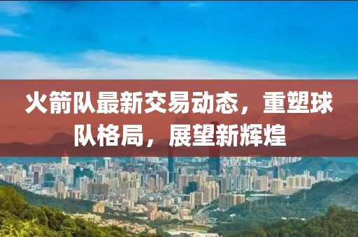 火箭队最新交易动态，重塑球队格局，展望新辉煌
