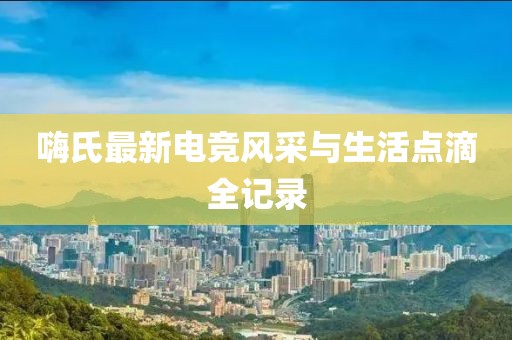 嗨氏最新电竞风采与生活点滴全记录