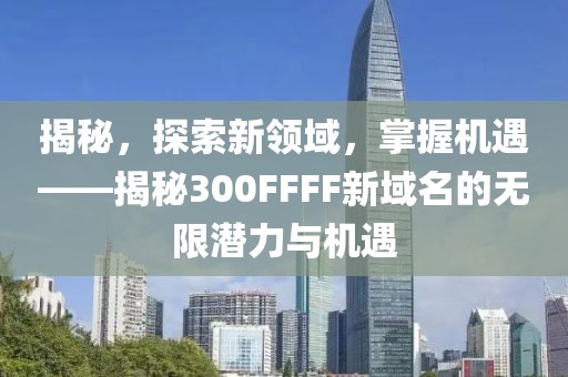 揭秘，探索新领域，掌握机遇——揭秘300FFFF新域名的无限潜力与机遇