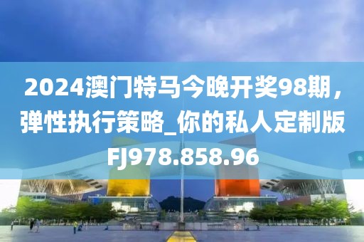 2024澳门特马今晚开奖98期，弹性执行策略_你的私人定制版FJ978.858.96