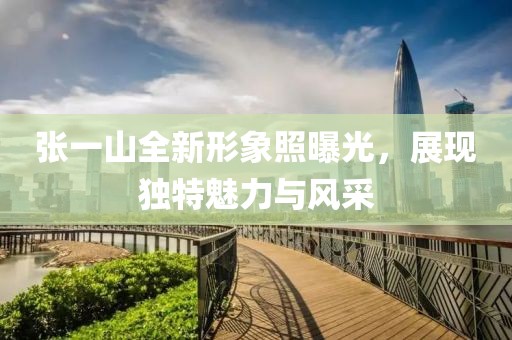 张一山全新形象照曝光，展现独特魅力与风采