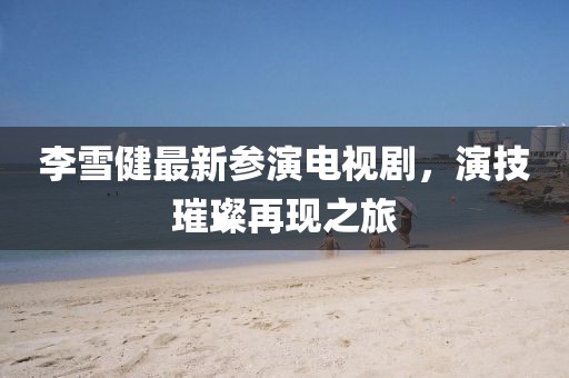 李雪健最新参演电视剧，演技璀璨再现之旅